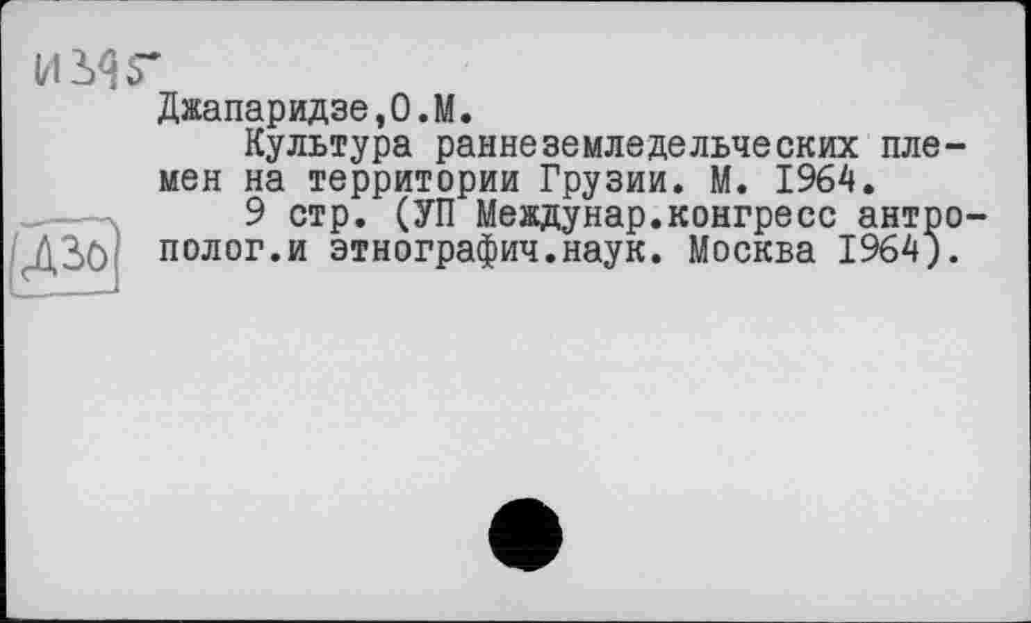 ﻿и sir

Джапаридзе,О.М.
Культура раннеземледельческих племен на территории Грузии. М. 1964.
9 стр. (УП Междунар.конгресс антрополог.и этнография.наук. Москва 1964).